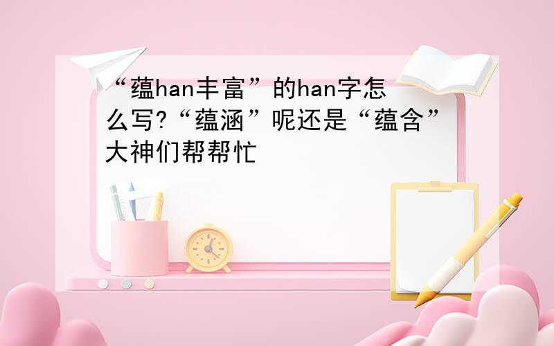 “蕴han丰富”的han字怎么写?“蕴涵”呢还是“蕴含”大神们帮帮忙