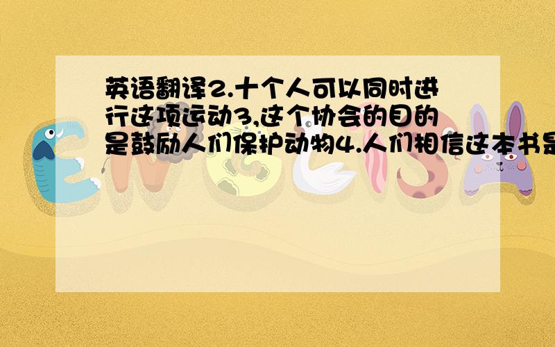 英语翻译2.十个人可以同时进行这项运动3,这个协会的目的是鼓励人们保护动物4.人们相信这本书是一个小孩子写的5.拥有汽车