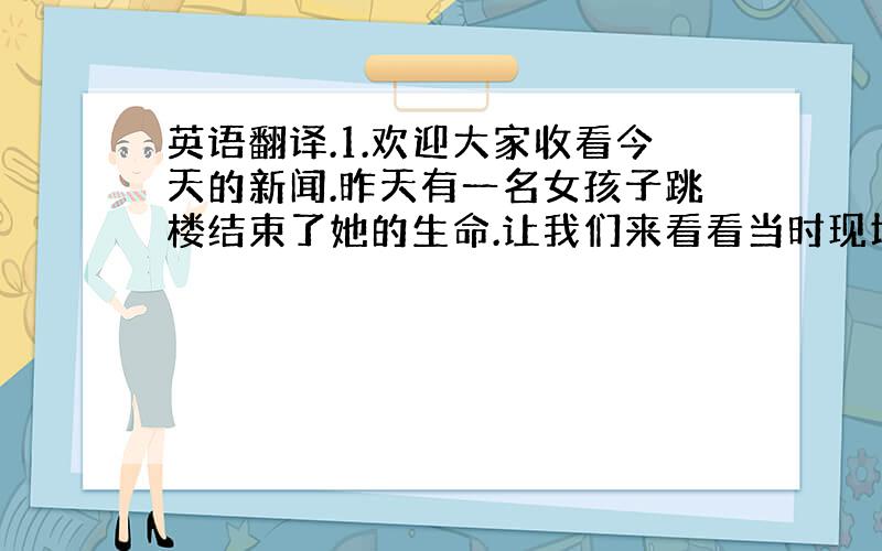 英语翻译.1.欢迎大家收看今天的新闻.昨天有一名女孩子跳楼结束了她的生命.让我们来看看当时现场的情况.看,那个女孩子正站