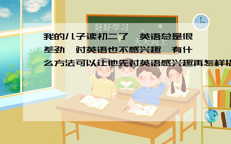 我的儿子读初二了,英语总是很差劲,对英语也不感兴趣,有什么方法可以让他先对英语感兴趣再怎样提高英语水平呢?