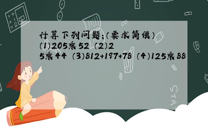 计算下列问题；（要求简便） （1）205乘52 （2）25乘44 （3）812+197+78 （4）125乘88