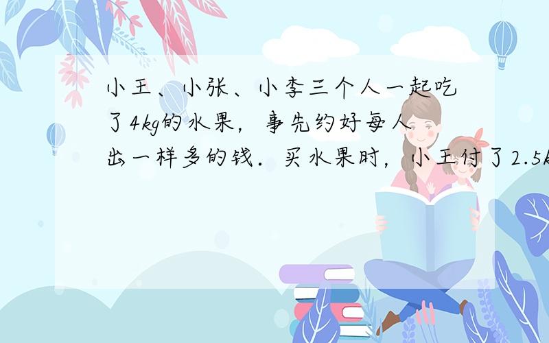 小王、小张、小李三个人一起吃了4kg的水果，事先约好每人出一样多的钱．买水果时，小王付了2.5kg的钱，小张付了1.5k