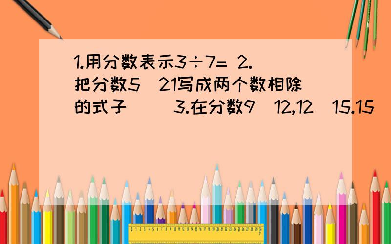 1.用分数表示3÷7= 2.把分数5\21写成两个数相除的式子（） 3.在分数9\12,12\15.15\20中相等的数