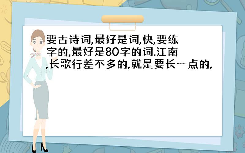 要古诗词,最好是词,快,要练字的,最好是80字的词.江南,长歌行差不多的,就是要长一点的,