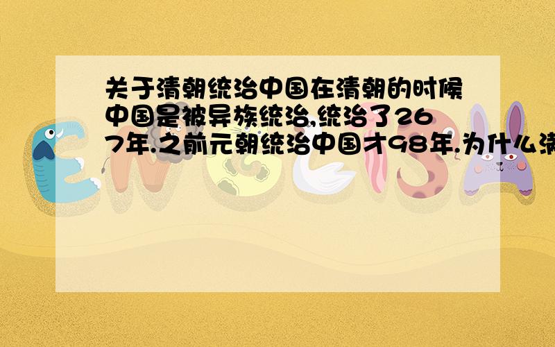 关于清朝统治中国在清朝的时候中国是被异族统治,统治了267年.之前元朝统治中国才98年.为什么满清外来政权能统治中国26