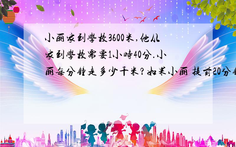 小丽家到学校3600米,他从家到学校需要1小时40分.小丽每分钟走多少千米?如果小丽 提前20分钟到校,每分钟应该走多少