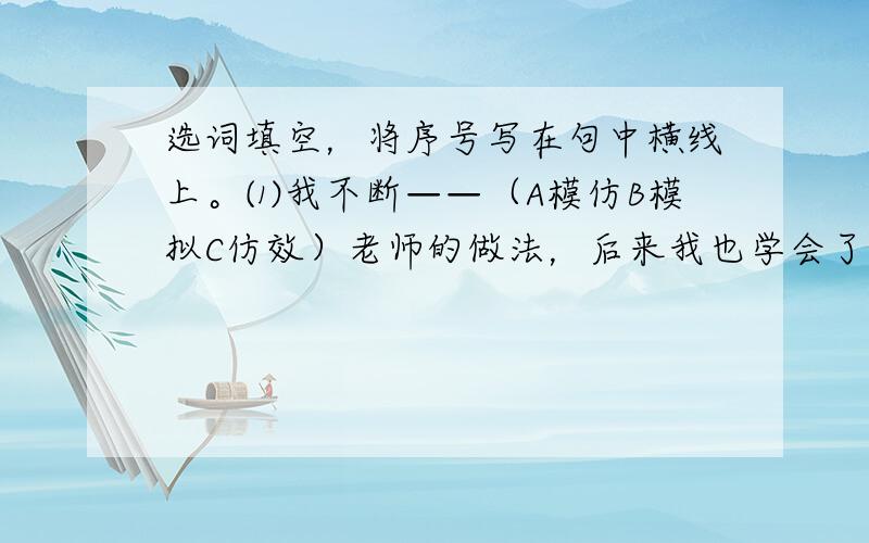 选词填空，将序号写在句中横线上。⑴我不断——（A模仿B模拟C仿效）老师的做法，后来我也学会了拼字，我感到很——（A得意B