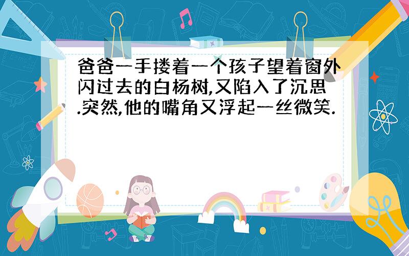 爸爸一手搂着一个孩子望着窗外闪过去的白杨树,又陷入了沉思.突然,他的嘴角又浮起一丝微笑.