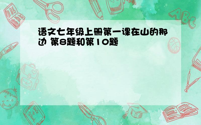 语文七年级上册第一课在山的那边 第8题和第10题