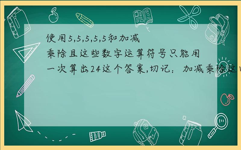 使用5,5,5,5,5和加减乘除且这些数字运算符号只能用一次算出24这个答案,切记：加减乘除这四个符号只能用一次,不能重