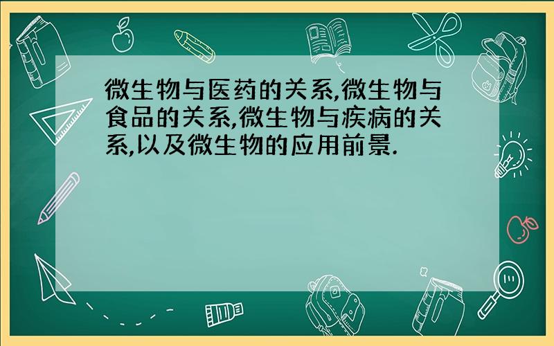 微生物与医药的关系,微生物与食品的关系,微生物与疾病的关系,以及微生物的应用前景.