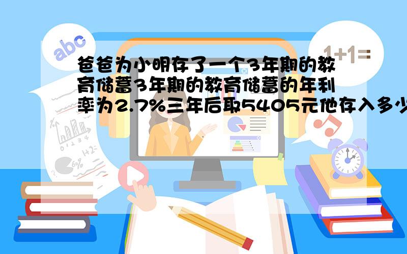 爸爸为小明存了一个3年期的教育储蓄3年期的教育储蓄的年利率为2.7%三年后取5405元他存入多少钱?