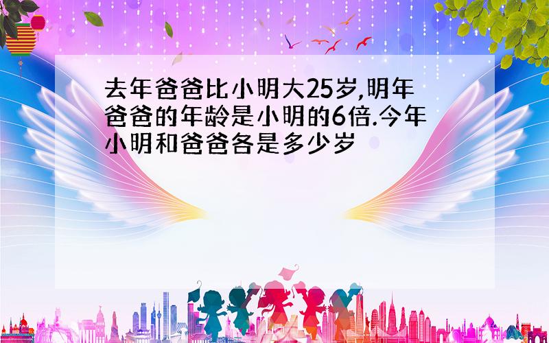 去年爸爸比小明大25岁,明年爸爸的年龄是小明的6倍.今年小明和爸爸各是多少岁