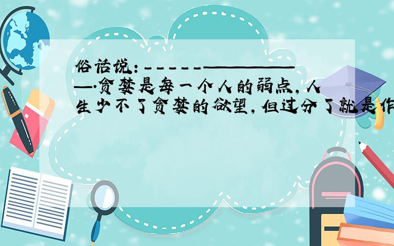 俗话说：-----——————.贪婪是每一个人的弱点,人生少不了贪婪的欲望,但过分了就是作茧自缚