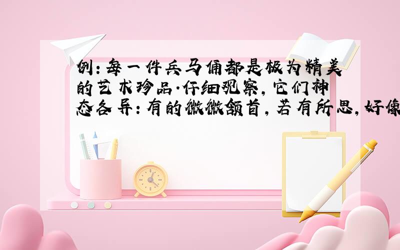 例：每一件兵马俑都是极为精美的艺术珍品.仔细观察,它们神态各异：有的微微颔首,若有所思,好像在考虑如何相互配合,战胜敌手