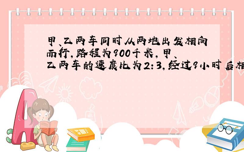 甲、乙两车同时从两地出发相向而行,路程为900千米,甲、乙两车的速度比为2：3,经过9小时后相遇,甲、乙两车的速度分别是