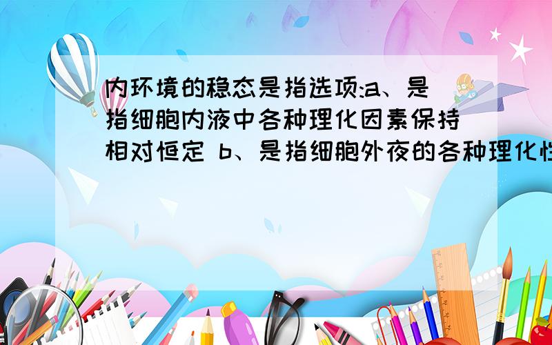 内环境的稳态是指选项:a、是指细胞内液中各种理化因素保持相对恒定 b、是指细胞外夜的各种理化性质保持相对恒定 c、使细胞