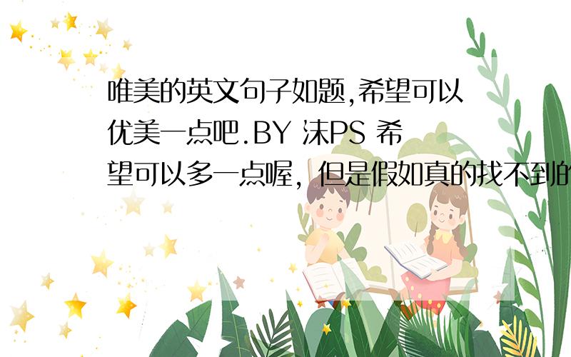 唯美的英文句子如题,希望可以优美一点吧.BY 沫PS 希望可以多一点喔，但是假如真的找不到的话，我就选最多的那个吧，辛苦