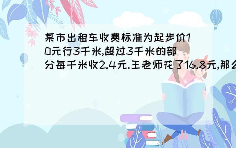 某市出租车收费标准为起步价10元行3千米,超过3千米的部分每千米收2.4元.王老师花了16.8元,那么走了多少公里（列不