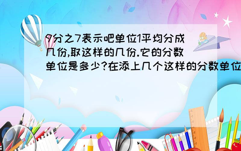 9分之7表示吧单位1平均分成几份,取这样的几份.它的分数单位是多少?在添上几个这样的分数单位就等于最小的