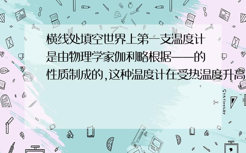 横线处填空世界上第一支温度计是由物理学家伽利略根据——的性质制成的,这种温度计在受热温度升高时液柱——刻度值自上而下逐渐