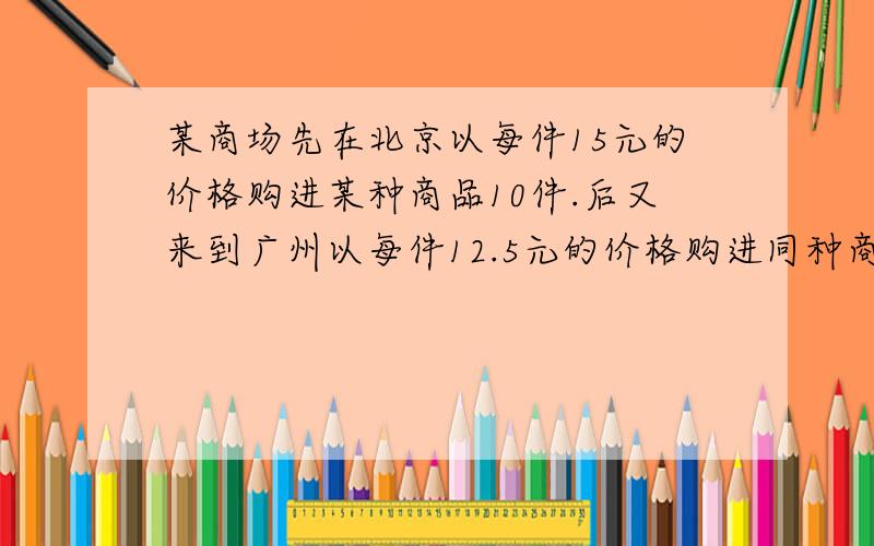 某商场先在北京以每件15元的价格购进某种商品10件.后又来到广州以每件12.5元的价格购进同种商品40件,如