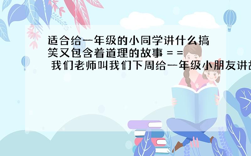 适合给一年级的小同学讲什么搞笑又包含着道理的故事 = = 我们老师叫我们下周给一年级小朋友讲故事