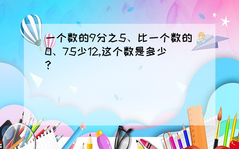 一个数的9分之5、比一个数的0、75少12,这个数是多少?