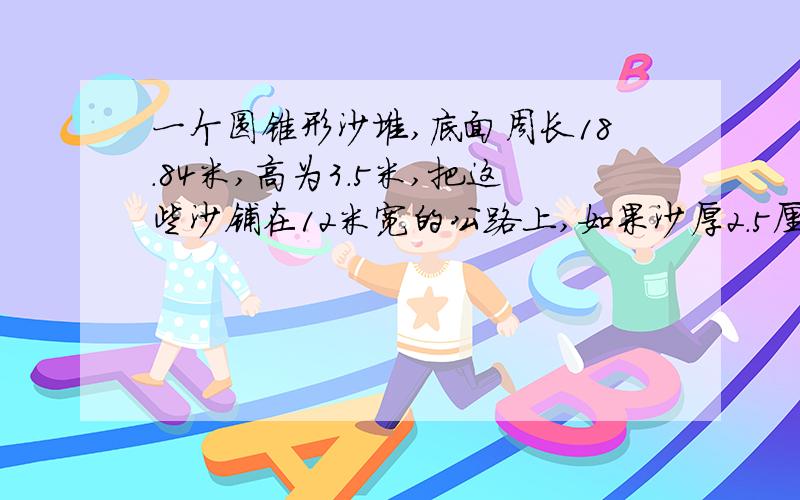 一个圆锥形沙堆,底面周长18.84米,高为3.5米,把这些沙铺在12米宽的公路上,如果沙厚2.5厘米,可以铺多长?