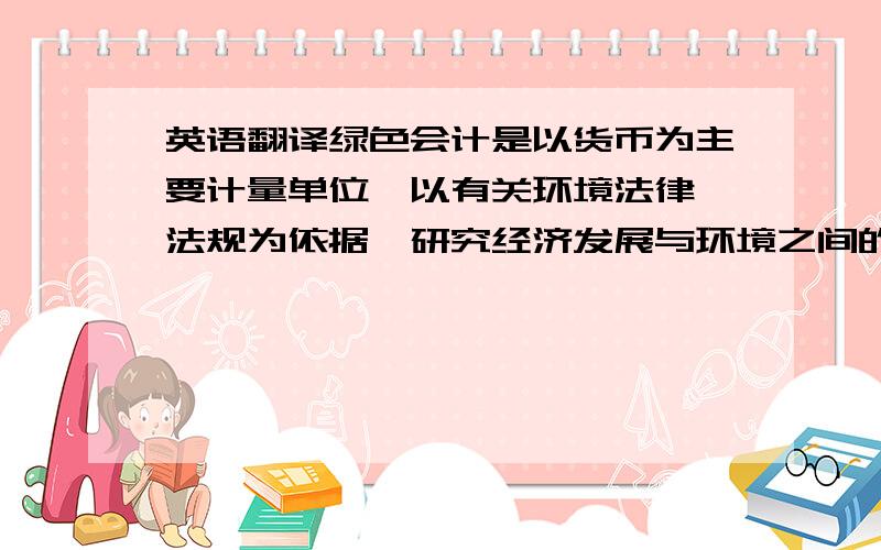 英语翻译绿色会计是以货币为主要计量单位,以有关环境法律,法规为依据,研究经济发展与环境之间的联系,确认,计量,记录环境污