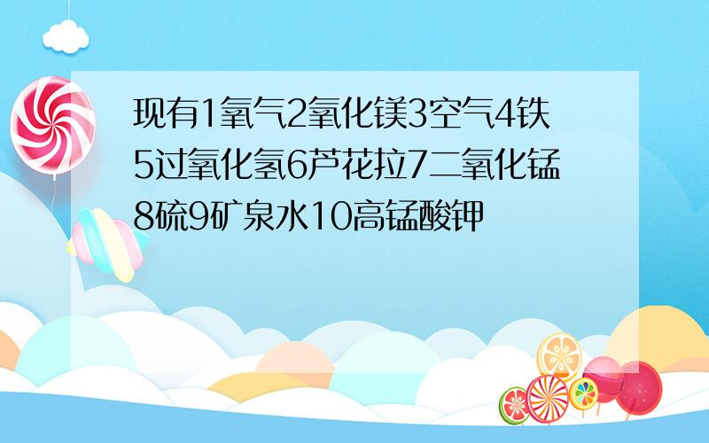 现有1氧气2氧化镁3空气4铁5过氧化氢6芦花拉7二氧化锰8硫9矿泉水10高锰酸钾