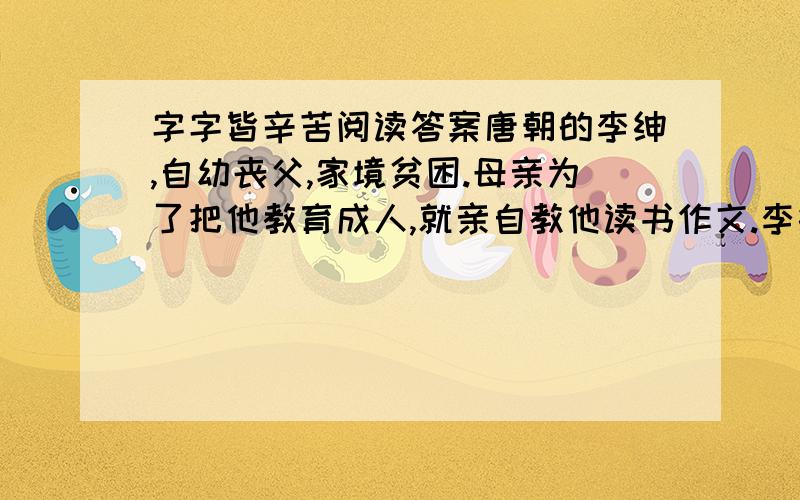 字字皆辛苦阅读答案唐朝的李绅,自幼丧父,家境贫困.母亲为了把他教育成人,就亲自教他读书作文.李绅天资聪明,又十分好学,因