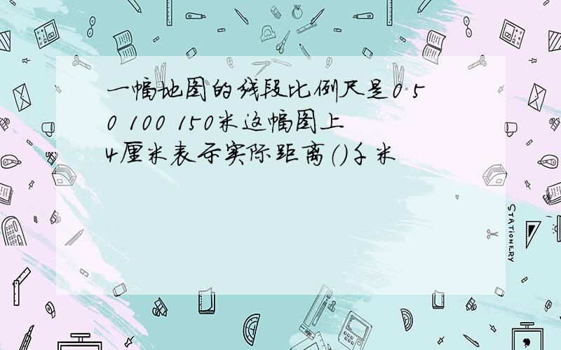 一幅地图的线段比例尺是0 50 100 150米这幅图上4厘米表示实际距离（）千米