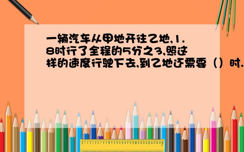 一辆汽车从甲地开往乙地,1.8时行了全程的5分之3,照这样的速度行驶下去,到乙地还需要（）时.