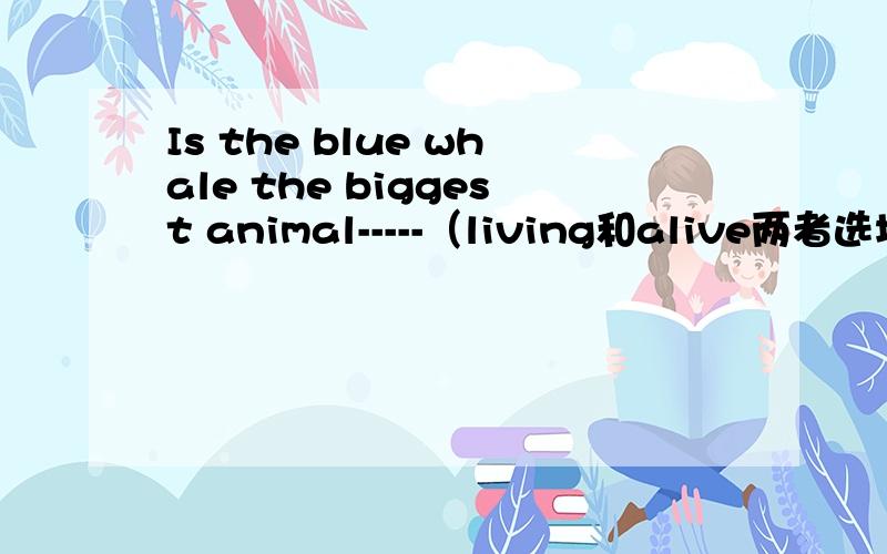 Is the blue whale the biggest animal-----（living和alive两者选填一个