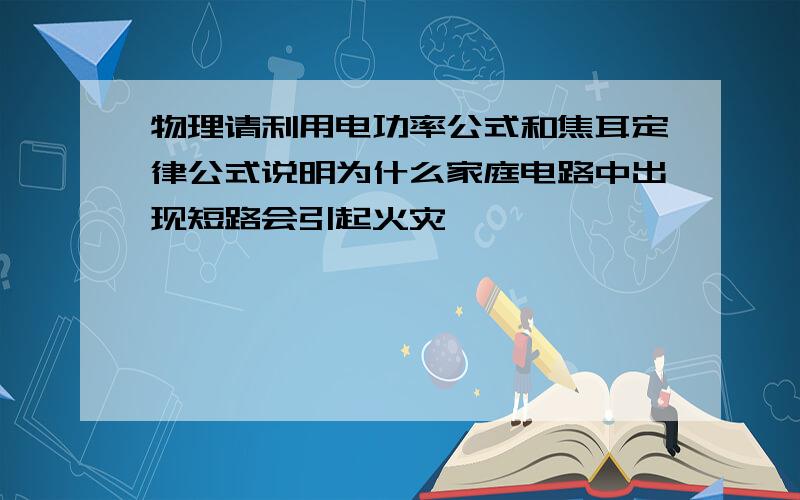 物理请利用电功率公式和焦耳定律公式说明为什么家庭电路中出现短路会引起火灾