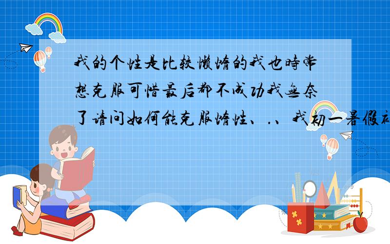 我的个性是比较懒惰的我也时常想克服可惜最后都不成功我无奈了请问如何能克服惰性、.、我初一暑假补了数学（不了一门现在开学了