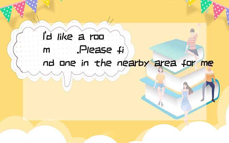 I'd like a room __.Please find one in the nearby area for me