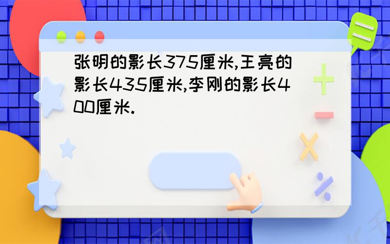 张明的影长375厘米,王亮的影长435厘米,李刚的影长400厘米.