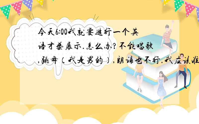 今天6:00我就要进行一个英语才艺展示.怎么办?不能唱歌,跳舞（我是男的）,朗诵也不行.我应该准备什么呢?大家给我想想办