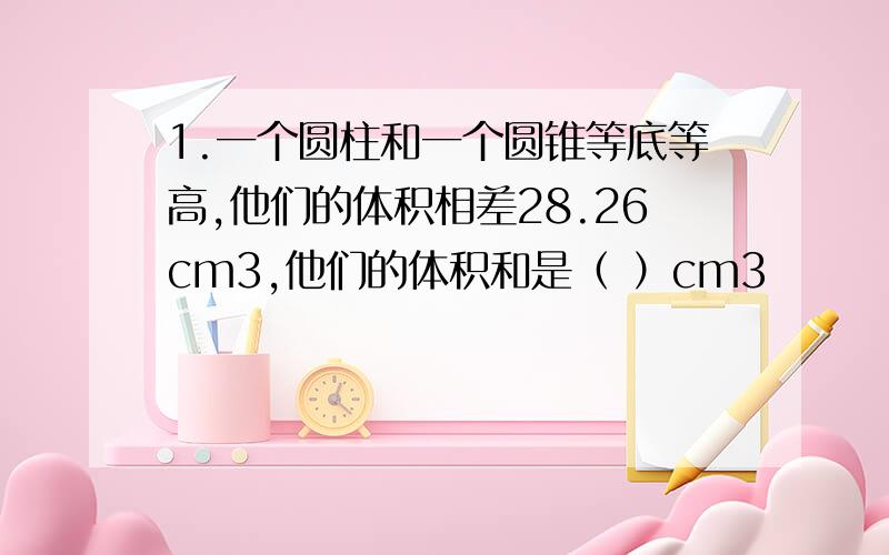 1.一个圆柱和一个圆锥等底等高,他们的体积相差28.26cm3,他们的体积和是（ ）cm3