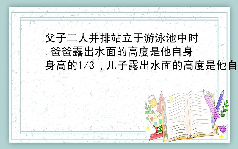 父子二人并排站立于游泳池中时,爸爸露出水面的高度是他自身身高的1/3 ,儿子露出水面的高度是他自身身高的1/7 ,父子二