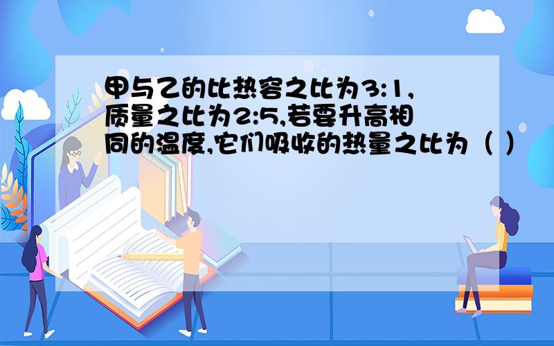 甲与乙的比热容之比为3:1,质量之比为2:5,若要升高相同的温度,它们吸收的热量之比为（ ）