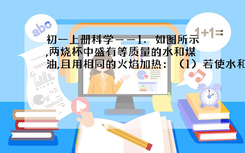 初一上册科学——1．如图所示,两烧杯中盛有等质量的水和煤油,且用相同的火焰加热：（1）若使水和煤油都升高相同温度,则（