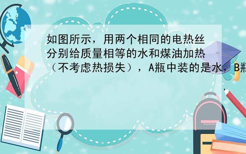 如图所示，用两个相同的电热丝分别给质量相等的水和煤油加热（不考虑热损失），A瓶中装的是水，B瓶中装的是煤油．在通电一段时