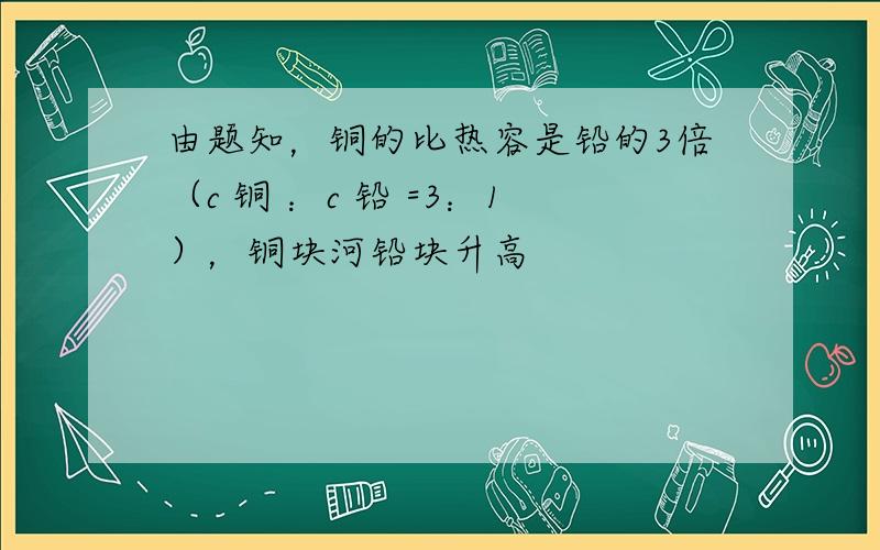 由题知，铜的比热容是铅的3倍（c 铜 ：c 铅 =3：1），铜块河铅块升高