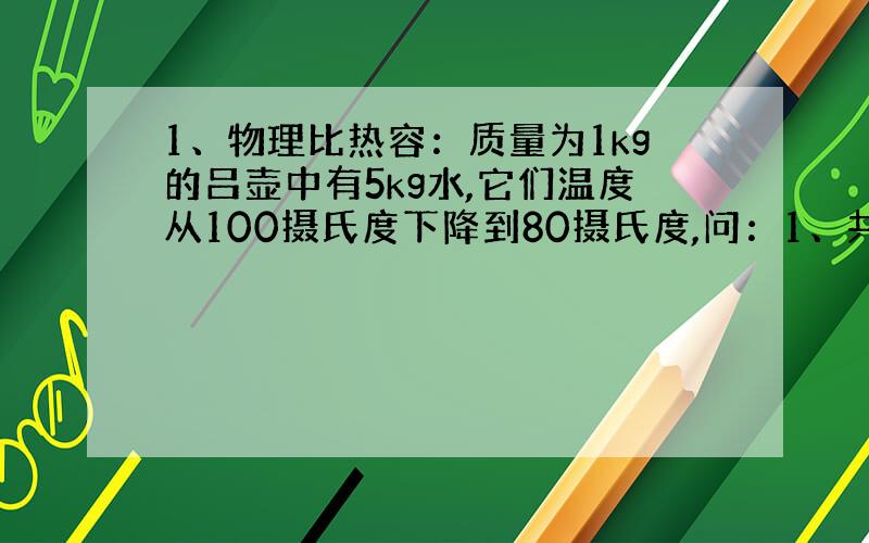 1、物理比热容：质量为1kg的吕壶中有5kg水,它们温度从100摄氏度下降到80摄氏度,问：1、共放出多少热量?2、水内