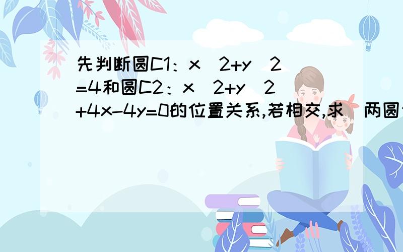 先判断圆C1：x^2+y^2=4和圆C2：x^2+y^2+4x-4y=0的位置关系,若相交,求岀两圆公共弦的长