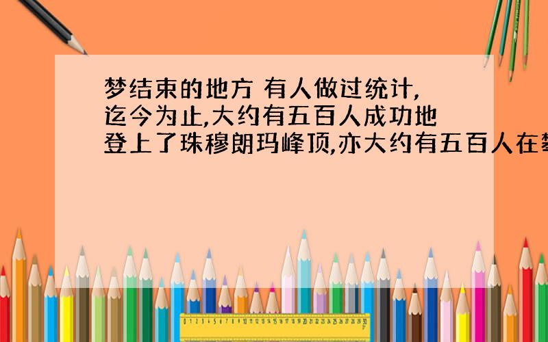 梦结束的地方 有人做过统计,迄今为止,大约有五百人成功地登上了珠穆朗玛峰顶,亦大约有五百人在攀登过程中献出了宝贵的生命.