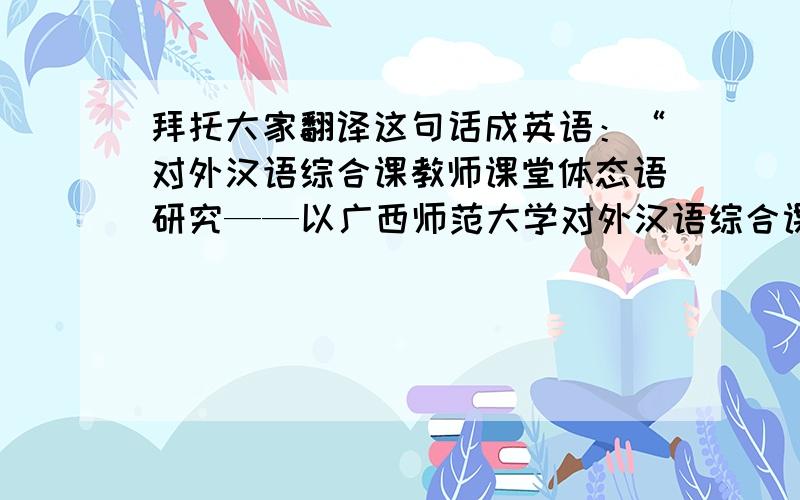 拜托大家翻译这句话成英语：“对外汉语综合课教师课堂体态语研究——以广西师范大学对外汉语综合课为例”